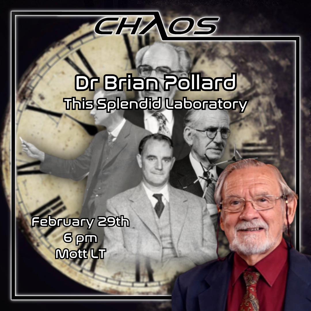 Graphic advertising most imminent Chaos Talk. Depicts Dr Brian Pollard, superimposed over a collage of four black and white images of academics, with an antiquated image of clock face comprising the background. White text on top of this reads: 'Dr Brian Pollard. This Splendid Laboratory. February 29th. 6PM. Mott LT.' There is a black border surrounding this, with the Chaos logo above.